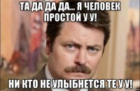 та да да да... я человек простой у у! ни кто не улыбнется те у у!