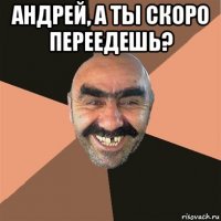 андрей, а ты скоро переедешь? 