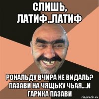 слишь, латиф..латиф рональду вчира не видаль? пазави на чящьку чьая....и гарика пазави