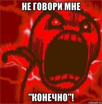 не говори мне "конечно"!