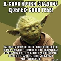 д-спок ночки сладких добрых снов тебе! надеюсь увидимся во сне.-извини конечно-но помни- будь искренним со мной всегда!так как я очень хочу тебе верить!и говори мне если что не так-я постараюсь понять любимый мой-твоя гюзель