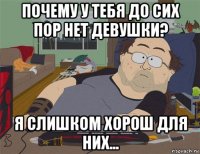 почему у тебя до сих пор нет девушки? я слишком хорош для них...