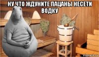 ну что ждуните пацаны несети водку 