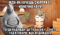 жду-ун хочешь сюрприз? -конечно хочу! тогда подожди где-то часов 1! -спустя год я говорю: жду не дождусь