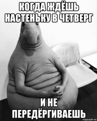 когда ждёшь настеньку в четверг и не передёргиваешь