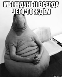 мы ждуны) всегда чего-то ждём 