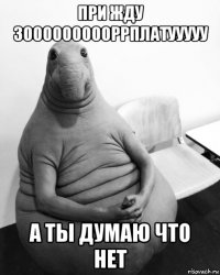 при жду зоооооооооррплатууууу а ты думаю что нет