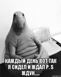  каждый день вот так я сидел и ждал p. s ждун.....