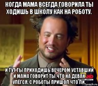 когда мама всегда говорила ты ходишь в школу как на роботу. и тут ты приходишь вечером уставший и мама говорит ты что на деван улёгся, с роботы пришол что ли.