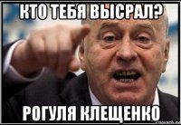 кто тебя высрал? рогуля клещенко