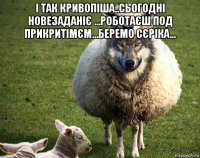 і так кривопіша..сьогодні новезаданіє ...роботаєш под прикритімєм...беремо сєріка... 