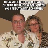 today you have to do homework, clean up the house and then maybe you can play a little computer. 