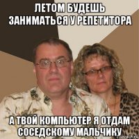 летом будешь заниматься у репетитора а твой компьютер я отдам соседскому мальчику