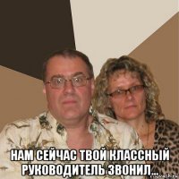  нам сейчас твой классный руководитель звонил...