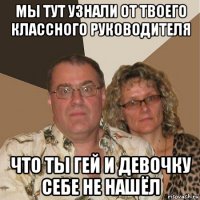 мы тут узнали от твоего классного руководителя что ты гей и девочку себе не нашёл