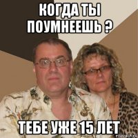 когда ты поумнеешь ? тебе уже 15 лет