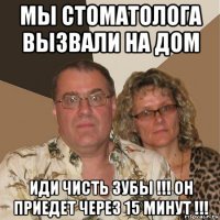 мы стоматолога вызвали на дом иди чисть зубы !!! он приедет через 15 минут !!!