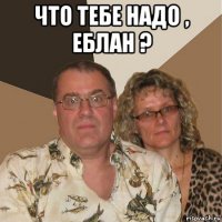 что тебе надо , еблан ? 