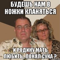 будешь нам в ножки кланяться и родину мать любить , понял сука ?