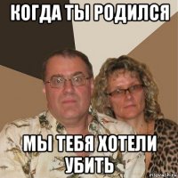 когда ты родился мы тебя хотели убить