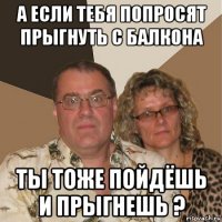 а если тебя попросят прыгнуть с балкона ты тоже пойдёшь и прыгнешь ?