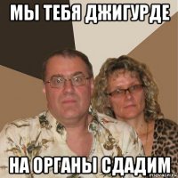 мы тебя джигурде на органы сдадим