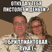 откуда у тебя пистолет и деньги ? ( бриллиантовая рука )