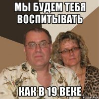 мы будем тебя воспитывать как в 19 веке