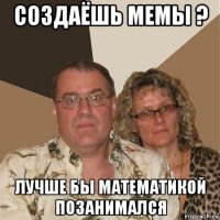 создаёшь мемы ? лучше бы математикой позанимался