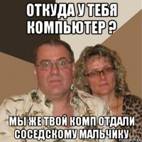 откуда у тебя компьютер ? мы же твой комп отдали соседскому мальчику