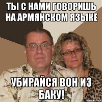 ты с нами говоришь на армянском языке убирайся вон из баку!