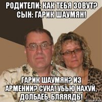 родители: как тебя зовут? сын: гарик шаумян! гарик шаумян? из армении? сука! убью нахуй, долбаёб, бляяядь!