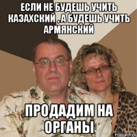 если не будешь учить казахский , а будешь учить армянский продадим на органы