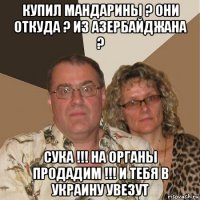 купил мандарины ? они откуда ? из азербайджана ? сука !!! на органы продадим !!! и тебя в украину увезут