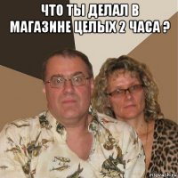 что ты делал в магазине целых 2 часа ? 