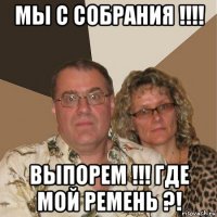 мы с собрания !!!! выпорем !!! где мой ремень ?!