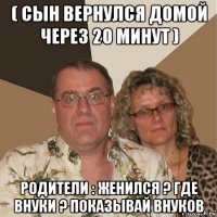 ( сын вернулся домой через 20 минут ) родители : женился ? где внуки ? показывай внуков