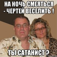 на ночь смеяться - чертей веселить ! ты сатанист ?