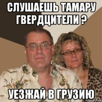 слушаешь тамару гвердцители ? уезжай в грузию