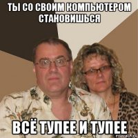 ты со своим компьютером становишься всё тупее и тупее