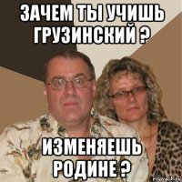 зачем ты учишь грузинский ? изменяешь родине ?