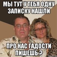 мы тут у тебя одну записку нашли про нас гадости пишешь ?