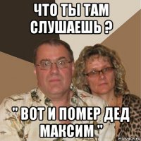 что ты там слушаешь ? " вот и помер дед максим "