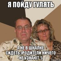 я пойду гулять а не в шкалке сидеть:)родители ничего не узнают :)