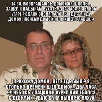 14.30. возвращаюсь домой из школы , зашёл к пацыкам бухать , два часа в пьяном угаре родаки звонят ало ты где ? я иду домой . почему домой не пришёл раньше ? прихожу домой , петя где был ? я столько времени шёл домой . два часа ?!! небось у пацанов курил пил ебался с девками , убью сука выпорю нахуй