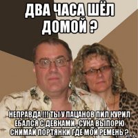 два часа шёл домой ? неправда !!! ты у пацанов пил курил ебался с девками , сука выпорю снимай портянки где мой ремень ?