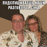 подслушиваешь наши разговоры , сука 