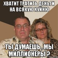 хватит тратить деньги на всякую хуйню ты думаешь , мы миллионеры ?