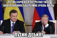 путин сори но я потратил твоё наворованное бабло мне очень жаль путин:дебил!