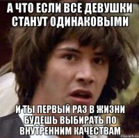 а что если все девушки станут одинаковыми и ты первый раз в жизни будешь выбирать по внутренним качествам